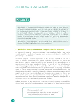 •	 Traemos las cosas que usamos en casa para lavarnos las manos
En asamblea, la docente y los niños recordaron la actividad que harían. Hubo mucha
emoción en ellos, pues desde la llegada al jardín fueron comentando sobre los diferentes
productos que habían traído.
La docente propuso a los niños organizarse en dos grupos y acomodó el aula con su
ayuda. El primero, acompañado de la auxiliar, observaría los jabones para percibir sus
características (texturas, olores, formas, colores y tamaños). El otro, acompañado por la
docente, experimentaría con los jabones (líquido y en barra). Para ello, colocó algunos
materiales como goma, témpera, plumón, etc. Los niños exploraron con sus manos los
materiales y posteriormente fueron lavándose, primero solo con agua y luego utilizando el
jabón. Así fueron comprobando que al utilizar el jabón podían limpiar mejor sus manos que
cuando usaban solo agua. Luego, los grupos intercambiaron actividades para que ambos
adquirieran las mismas experiencias. Durante el lavado de manos, la docente observó que
los niños no se remangaron, que no se frotaban las manos con jabón e incluso que algunos
se secaron las manos con su ropa. A partir de esta observación identificó una necesidad de
aprendizaje a tomar en cuenta para las próximas actividades.
Cuando terminaron de lavarse las manos, la docente pidió a los niños que observasen sus
manos y las de sus compañeros. De esta experiencia surgieron los siguientes comentarios:
•	“Mis manos están limpias”.
•	“Mis manos están un poco rojas, no salió la témpera”.
•	“Yo no tengo témpera porque salió con jabón”.
Actividad 3
Previamente, la docente dispuso una mesa para que al llegar los niños coloquen
los objetos que trajeron de casa. Sobre esta ubicó tres recipientes con la imagen de
los productos que los niños habían mencionado. En uno colocó la de un jabón en
barra, en otro la del jabón líquido y dejó el tercero vacío por si hubiera un producto
diferente. Los niños fueron ordenando y agrupando los productos de acuerdo a la
imagen. De igual manera, coordinó con sus colegas para contar con la ayuda de la
auxiliar durante esta actividad.
También ubicó pequeñas bateas y jarras con agua, con la finalidad de que los niños
exploren los jabones y perciban sus texturas, olores, etc.
¿SOLO CON AGUA ME LAVO LAS MANOS?
22
 
