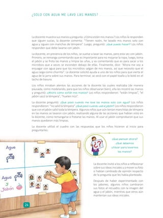 La docente muestra sus manos y pregunta: ¿Cómo están mis manos? Los niños le responden
que siguen sucias, la docente comenta: “Tienen razón, he lavado mis manos solo con
agua y siguen con manchas de témpera”. Luego, preguntó: ¿Qué puedo hacer? Los niños
responden que debe lavarse con jabón.
La docente, en presencia de los niños, se vuelve a lavar las manos, pero esta vez con jabón.
Primero, se remanga comentando que es importante para no mojarse la ropa; luego, toma
el jabón y se frota las manos y limpia las uñas, y va comentando que es para sacar a los
microbios que a veces se esconden debajo de ellas. Finalmente, dice: “Ahora me voy a
enjuagar con agua para que los microbios salgan de mis manos, así que necesito que el
agua caiga como chorrito”. La docente solicitó ayuda a uno de los niños para que vierta el
agua de la jarra sobre sus manos. Para terminar, se secó con el papel toalla y lo botó en el
tacho de basura.
Los niños miraban atentos las acciones de la docente las cuales realizaba (de manera
pausada, como modelando, para que los niños observaran bien), ella les mostró las manos
y preguntó: ¿Ahora cómo están mis manos? Los niños respondieron: “están limpias”, “el
jabón sacó la témpera”, “huelen rico”.
La docente preguntó: ¿Qué pasó cuando me lavé las manos solo con agua? Los niños
respondieron: “no salió la témpera”. ¿Qué pasó cuando usé el jabón? Los niños respondieron
que con el jabón salió toda la témpera. Algunos niños que aún tenían manchitas de témpera
en las manos se lavaron con jabón, realizando alguna de las acciones que habían visto en
la docente, como remangarse o frotarse las manos. Al usar el jabón comprobaron que sus
manos quedaron más limpias.
La docente utilizó el cuadro con las respuestas que los niños hicieron al inicio para
preguntarles:
¿Qué piensan ahora?
¿Qué debemos
utilizar para lavarnos
las manos?
La docente invitó a los niños a reflexionar
sobre sus ideas iniciales y a mover su foto
si habían cambiado de opinión respecto
de la pregunta que les había planteado.
Después de haber experimentado con
los jabones, algunos niños cambiaron
sus fotos al recuadro con la imagen del
agua y el jabón, mientras que otros aún
mantenían sus ideas iniciales.
¿SOLO CON AGUA ME LAVO LAS MANOS?
24
 