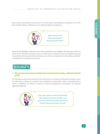 ¿Qué hicimos hoy?
¿Qué aprendimos?
¿Qué les gustó hacer?
¿Por qué viene la mamá de Fernanda?
¿Qué quisieran que les enseñe? ¿Les
gustaría contarle las cosas que hemos
hecho? ¿Qué les gustaría contar?
Para concluir, la docente conversó con los niños sobre la actividad que realizaron con el fin
de compartir ideas y reflexiones, con apoyo de algunas preguntas:
Después del diálogo, la docente y los niños recordaron que faltaban dos días para recibir la
visita de la mamá de Fernanda, quien es enfermera en la posta de la comunidad, para que
nos enseñe cómo lavarnos bien las manos. Los niños se emocionaron con la idea y anotaron
la actividad en el calendario del aula.
Actividad 4
•	 Nos preparamos para la visita de la mamá de Fernanda, enfermera de la
posta
En asamblea, la docente recordó con los niños que los visitaría la mamá de Fernanda, quien
es enfermera y trabaja en la posta. Para ayudarlos a comprender mejor el propósito de la
visita y a organizar sus ideas en relación a cómo los ayudaría en el proyecto, les planteó
algunas preguntas:
PROYECTO3
PROYECTOS DE APRENDIZAJE EN EDUCACIÓN INICIAL
25
 