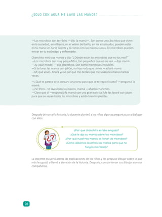 Después de narrar la historia, la docente planteó a los niños algunas preguntas para dialogar
con ellos:
¿Por qué chanchito estaba enojado?
¿Qué le dijo su mamá sobre los microbios?
¿Por qué nuestras manos se llenan de microbios?
¿Cómo debemos lavarnos las manos para que no
tengan microbios?
La docente escuchó atenta las explicaciones de los niños y les propuso dibujar sobre lo que
más les gustó o llamó a atención de la historia. Después, compartieron sus dibujos con sus
compañeros.
—Los microbios son terribles —dijo la mamá—. Son como unos bichitos que viven
en la suciedad, en el barro, en el wáter del baño, en los estornudos, pueden estar
en tu mano sin darte cuenta y si comes con las manos sucias, los microbios pueden
entrar en tu estómago y enfermarte.
Chanchito miró sus manos y dijo “¿Dónde están los microbios que no los veo?”
—Los microbios son muy pequeñitos, tan pequeños que no se ven —dijo mamá.
—Ay ¡qué miedo! —dijo chanchito. Son como monstruos invisibles.
—Si te lavas las manos con jabón, no hay nada que temer —aclaró mamá.
—Uf, qué alivio. Ahora ya sé por qué me decían que me lavara las manos tantas
veces.
—¿Qué te parece si te preparo una torta para que se te vaya el susto? —preguntó la
mamá.
—¡Sí! Pero… te lavas bien las manos, mamá —añadió chanchito.
—Claro que sí —respondió la mamá con una gran sonrisa. Me las lavaré con jabón
para que se vayan todos los microbios y estén bien limpiecitas.
¿SOLO CON AGUA ME LAVO LAS MANOS?
28
 