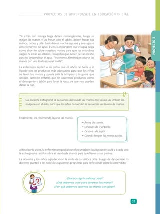 “Si están con manga larga deben remangárselas, luego se
mojan las manos y las frotan con el jabón, deben frotar sus
manos, dedos y uñas hasta hacer mucha espuma y enjuagarse
con el chorrito de agua. Es muy importante que el agua caiga
como chorrito sobre nuestras manos para que los microbios
salgan. Si están en el baño, recuerden que deben cerrar el caño
para no desperdiciar el agua. Finalmente, tienen que secarse las
manos con una toalla o papel toalla”.
La enfermera explicó a los niños que el jabón de barra y el
líquido son los productos más adecuados para que los niños
se laven las manos y pueda salir la témpera o la goma que
utilizan. También enfatizó que no usaremos productos como
el detergente o jabón para lavar la ropa, ya que nos pueden
dañar la piel.
La docente fotografió la secuencia del lavado de manos con la idea de utilizar las
imágenes en el aula, para que los niños recuerden la secuencia del lavado de manos.
Finalmente, les recomendó lavarse las manos:
•	Antes de comer.
•	Después de ir al baño.
•	Después de jugar.
•	Cuando tengan las manos sucias.
Al finalizar la visita, la enfermera regaló a los niños un jabón líquido para el aula y a cada uno
le entregó una cartilla sobre el lavado de manos para que lleven a sus padres.
La docente y los niños agradecieron la visita de la señora Lidia. Luego de despedirse, la
docente planteó a los niños las siguientes preguntas para reflexionar sobre lo aprendido:
¿Qué nos dijo la señora Lidia?
¿Qué debemos usar para lavarnos las manos?
¿Por qué debemos lavarnos las manos con jabón?
PROYECTO3
PROYECTOS DE APRENDIZAJE EN EDUCACIÓN INICIAL
31
 