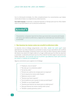 Con la información brindada, los niños complementaron los conocimientos que habían
construido en base a sus experiencias y observaciones.
Con todo el grupo: Finalmente, la docente fomentó un tiempo para que los niños hablen
sobre lo que aprendieron con la visita de la enfermera.
Actividad 6
•	 Nos lavamos las manos como nos enseñó la enfermera Lidia
La docente inicia el diálogo preguntando a los niños: ¿Quién nos visitó ayer? ¿Qué
aprendimos? Los niños empezaron a comentar la visita y lo que aprendieron de la señora
Lidia; después del diálogo, la docente mostró a los niños las fotos impresas sobre el lavado
de manos y las colocó sin ningún orden en un lugar visible para que los niños las observen
y comenten. La docente promueve que los niños ordenen las fotos según la secuencia que
habían observado. ¿Se acuerdan qué era lo primero que debíamos hacer para lavarnos
las manos? ¿Y después de remangarnos?
Algunos comentarios que surgieron en el diálogo:
•	“Profesora, vino mi mamá”.
•	“Nos dijo que nos echáramos jabón”.
•	“Se lavó las uñas”.
•	“Primero nos subimos las mangas para no mojarnos”.
•	“Con la espuma las manos están limpias”.
•	“Debemos cerrar el caño”.
•	“Tenemos que hacer espuma”.
•	“Con la toalla me seco cuando mi mano ya está limpia”.
•	“También se usa el papel toalla”.
•	“Tenemos que lavarnos las manos para no enfermarnos”.
•	“Hay que lavarnos las manos cuando están sucias”.
•	“También cuando queremos comer”.
Previamente, la docente imprimió las fotos que tomó de la secuencia del lavado
de manos que realizó la enfermera y organizó los materiales que necesitaría para
la actividad.
¿SOLO CON AGUA ME LAVO LAS MANOS?
32
 