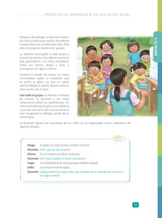 Después del diálogo, la docente invitó a
los niños a lavarse las manos recordando
lo aprendido con la enfermera Lidia. Para
ello, les propone dividirse en grupos.
La docente acompañó a cada grupo a
lavarse las manos tomando en cuenta lo
que aprendieron. Los niños recordaron
frotar sus manos, dedos y uñas, y
enjuagarse con agua a chorro.
Durante el lavado de manos los niños
comentaban sobre lo resbaloso que
se ponía el jabón, ya que en varias
oportunidades al querer dejarlo sobre la
mesa se les caía al piso.
Con todo el grupo: Al finalizar el lavado
de manos, la docente y los niños
conversaron sobre sus experiencias. Un
niño comentó que el jabón era resbaloso
y que por eso se le caía muchas veces al
piso. Se generó un diálogo a partir de su
comentario.
Diego:	 El jabón se cayó al piso y estaba cochino.
Docente:	 ¿Por qué se caía al piso?
Eliana:	 Es un travieso el jabón resbaloso.
Docente:	 ¿Por qué el jabón se pone resbaloso?
Hugo:	 Se resbalaba de la mesa porque estaba mojado.
Sofía:	 Le echaron mucha agua.
Docente:	 ¿Qué podríamos hacer para que el jabón no se resbale de la mesa y
se caiga al piso?
La docente registró las respuestas de los niños en un organizador visual, valiéndose de
algunos dibujos:
PROYECTO3
PROYECTOS DE APRENDIZAJE EN EDUCACIÓN INICIAL
33
 