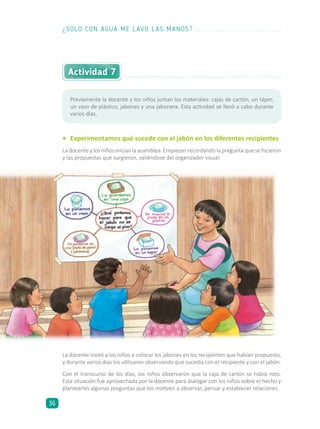 Actividad 7
•	 Experimentamos qué sucede con el jabón en los diferentes recipientes
La docente y los niños inician la asamblea. Empiezan recordando la pregunta que se hicieron
y las propuestas que surgieron, valiéndose del organizador visual:
La docente invitó a los niños a colocar los jabones en los recipientes que habían propuesto,
y durante varios días los utilizaron observando qué sucedía con el recipiente y con el jabón.
Con el transcurso de los días, los niños observaron que la caja de cartón se había roto.
Esta situación fue aprovechada por la docente para dialogar con los niños sobre el hecho y
plantearles algunas preguntas que los motiven a observar, pensar y establecer relaciones.
Previamente la docente y los niños juntan los materiales: cajas de cartón, un táper,
un vaso de plástico, jabones y una jabonera. Esta actividad se llevó a cabo durante
varios días.
¿SOLO CON AGUA ME LAVO LAS MANOS?
36
 