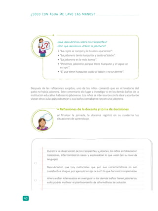 Después de las reflexiones surgidas, uno de los niños comentó que en el lavatorio del
patio no había jabonera. Este comentario dio lugar a investigar si en los demás baños de la
institución educativa había o no jaboneras. Los niños se interesaron con la idea y acordaron
visitar otras aulas para observar si sus baños contaban o no con una jabonera.
• Reflexiones de la docente y toma de decisiones
Al finalizar la jornada, la docente registró en su cuaderno las
situaciones de aprendizaje.
Durante la observación de los recipientes y jabones, los niños establecieron
relaciones, intercambiaron ideas y expresaban lo que veían (en su nivel de
lenguaje).
Descubrieron que hay materiales que por sus características no son
resistentes al agua, por ejemplo la caja de cartón que terminó rompiéndose.
Ahora están interesados en averiguar si los demás baños tienen jaboneras;
esto podría motivar el planteamiento de alternativas de solución.
¿Qué descubrimos sobre los recipientes?
¿Por qué decidimos utilizar la jabonera?
•	“La cajita se rompió y la tuvimos que botar”.
•	“La jabonera tenía huequitos y cuidó al jabón”.
•	“La jabonera es la más buena”.
•	“Ponemos jabonera porque tiene huequito y el agua se
escapa”.
•	“El que tiene huequitos cuida al jabón y no se derrite”.
¿SOLO CON AGUA ME LAVO LAS MANOS?
40
 