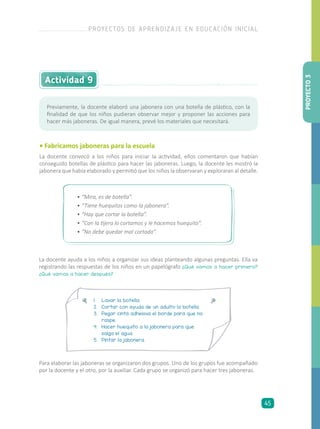 Actividad 9
• Fabricamos jaboneras para la escuela
La docente convocó a los niños para iniciar la actividad, ellos comentaron que habían
conseguido botellas de plástico para hacer las jaboneras. Luego, la docente les mostró la
jabonera que había elaborado y permitió que los niños la observaran y exploraran al detalle.
Previamente, la docente elaboró una jabonera con una botella de plástico, con la
finalidad de que los niños pudieran observar mejor y proponer las acciones para
hacer más jaboneras. De igual manera, prevé los materiales que necesitará.
•	“Mira, es de botella”.
•	“Tiene huequitos como la jabonera”.
•	“Hay que cortar la botella”.
•	“Con la tijera lo cortamos y le hacemos huequito”.
•	“No debe quedar mal cortado”.
La docente ayuda a los niños a organizar sus ideas planteando algunas preguntas. Ella va
registrando las respuestas de los niños en un papelógrafo ¿Qué vamos a hacer primero?
¿Qué vamos a hacer después?
1.	 Lavar la botella.
2.	 Cortar con ayuda de un adulto la botella.
3.	 Pegar cinta adhesiva el borde para que no
raspe.
4.	 Hacer huequito a la jabonera para que
salga el agua.
5.	 Pintar la jabonera.
Para elaborar las jaboneras se organizaron dos grupos. Uno de los grupos fue acompañado
por la docente y el otro, por la auxiliar. Cada grupo se organizó para hacer tres jaboneras.
PROYECTO3
PROYECTOS DE APRENDIZAJE EN EDUCACIÓN INICIAL
45
 