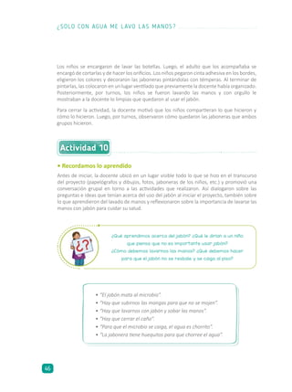 Actividad 10
• Recordamos lo aprendido
Antes de iniciar, la docente ubicó en un lugar visible todo lo que se hizo en el transcurso
del proyecto (papelógrafos y dibujos, fotos, jaboneras de los niños, etc.) y promovió una
conversación grupal en torno a las actividades que realizaron. Así dialogaron sobre las
preguntas e ideas que tenían acerca del uso del jabón al iniciar el proyecto, también sobre
lo que aprendieron del lavado de manos y reflexionaron sobre la importancia de lavarse las
manos con jabón para cuidar su salud.
¿Qué aprendimos acerca del jabón? ¿Qué le dirían a un niño
que piensa que no es importante usar jabón?
¿Cómo debemos lavarnos las manos? ¿Qué debemos hacer
para que el jabón no se resbale y se caiga al piso?
•	“El jabón mata al microbio”.
•	“Hay que subirnos las mangas para que no se mojen”.
•	“Hay que lavarnos con jabón y sobar las manos”.
•	“Hay que cerrar el caño”.
•	“Para que el microbio se caiga, el agua es chorrito”.
•	“La jabonera tiene huequitos para que chorree el agua”.
Los niños se encargaron de lavar las botellas. Luego, el adulto que los acompañaba se
encargó de cortarlas y de hacer los orificios. Los niños pegaron cinta adhesiva en los bordes,
eligieron los colores y decoraron las jaboneras pintándolas con témperas. Al terminar de
pintarlas, las colocaron en un lugar ventilado que previamente la docente había organizado.
Posteriormente, por turnos, los niños se fueron lavando las manos y con orgullo le
mostraban a la docente lo limpias que quedaron al usar el jabón.
Para cerrar la actividad, la docente motivó que los niños compartieran lo que hicieron y
cómo lo hicieron. Luego, por turnos, observaron cómo quedaron las jaboneras que ambos
grupos hicieron.
¿SOLO CON AGUA ME LAVO LAS MANOS?
46
 