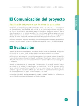 Comunicación del proyecto3
Socialización del proyecto con los niños de otras aulas
La docente, en base a las propuestas planteadas, invitó a los niños de 4 y 5 años a pasar
un momento de la mañana en el aula, con el fin de compartir el proyecto realizado y
entregarles las jaboneras que hicieron. Para ese momento, los niños, ayudados por la
docente, organizaron un espacio acogedor y los materiales que utilizarían para mostrarles
cómo debían lavarse las manos. Los niños se organizaron en dos grupos. Un grupo se
encargó de contar el proyecto al aula de 4 años y el otro grupo a los niños de 5 años.
Al finalizar el proyecto, la escuela se benefició con la elaboración de las jaboneras. Asimismo, se
instruyó a los niños sobre la importancia del adecuado lavado de manos y el cuidado del agua.
Evaluación4
Durante el desarrollo del proyecto, la docente recogió información sobre el proceso de
aprendizaje de los niños, con el fin de promover el desarrollo de sus competencias.
¿Cómolohizo?Acompañandoyretroalimentandoalosniñosentodoelproceso,recogiendo
evidencias de sus aprendizajes (registros de sus diálogos, discusiones y representaciones) y
utilizando instrumentos para el recojo de información como anecdotarios, fichas de registro
y portafolios.
Durante la evaluación de los aprendizajes tuvo en cuenta lo siguiente: primero, que el
aprendizaje es un proceso y cada niño tiene su propio ritmo y forma de aprender, por lo
tanto, evaluó el logro de los desempeños de forma progresiva durante el desarrollo del
proyecto. Segundo, analizó los factores que dificultaron el logro de aprendizajes y tomó
decisiones para brindar un mejor acompañamiento a los niños.
Al terminar el proyecto, la docente reflexiona sobre lo trabajado, identifica los aspectos que
fueron fructíferos y analiza aquellos que se pueden mejorar. PROYECTO3
PROYECTOS DE APRENDIZAJE EN EDUCACIÓN INICIAL
47
 