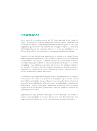 Como parte de la implementación del Currículo Nacional de la Educación
Básica y del Programa Curricular del Nivel de Educación Inicial, el Ministerio de
Educación del Perú ha sistematizado experiencias de trabajo en el aula, cuyo
propósito es que los docentes posean herramientas para ampliar su perspectiva
sobre la planificación de proyectos; ello con el fin de que posibiliten en los
niños el desarrollo de competencias en situaciones reales de aprendizaje.
El proyecto de aprendizaje que presentamos se inspira en el trabajo de una
docente y su grupo de niños en un aula de 3 años de una institución educativa.
Esta experiencia fue adaptada a partir del recuento de las actividades realizadas
porladocenteysugrupodeniños,larecuperacióndeinformacióndesucarpeta
pedagógica y sus registros personales, así como de los trabajos realizados
por los niños. Incorpora, además, el aporte de docentes de aula, profesoras
coordinadoras y especialistas en Educación Inicial, quienes participaron en el
proceso de validación de este documento.
La información que se presenta describe cómo la docente planificó el proyecto
involucrando a los niños en el proceso de investigación y la manera en que
desarrolló las actividades de aprendizaje; encaminadas fundamentalmente a
responder la necesidad de los niños y promover sus capacidades para observar,
cuestionarse y buscar información. Igualmente, se describe cómo se dieron
los procesos de socialización y evaluación, tanto del proyecto, como de los
aprendizajes de los niños.
Esperamos que este proyecto enriquezca la labor docente y los motive a
observar las necesidades e intereses de los niños para desarrollar con ellos
proyectos de aprendizaje, por ser de importancia en su desarrollo integral.
Presentación
 