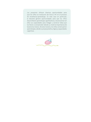 Los proyectos ofrecen diversas oportunidades para
que los niños se involucren de inicio a fin en el proceso
de enseñanza-aprendizaje. En este caso en particular,
la docente generó oportunidades para que los niños
desarrollaran aprendizajes significativos y reconocieran en
ellos sus capacidades para indagar y construir ideas que
los lleven a comprender (desde su nivel) la importancia de
lavarse las manos. De esta manera, los niños construyeron
aprendizajes,desdesupropiapráctica,lógicaycapacidades
cognitivas.
 