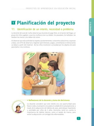 Planificación del proyecto1
1.1.	 Identificación de un interés, necesidad o problema
La docente del aula de 3 años observó que durante el juego libre, en el sector del hogar, un
grupo de niños jugaban a que los muñecos eran sus bebés: los paseaban, los bañaban, les
lavaban las manos y les daban de comer.
Al observar que esta actividad se repetía constantemente, la docente colocó tinas, esponjas
y telas, con el fin de observar y registrar qué intereses, juegos, comentarios e interacciones
se daban a partir del material. Así los niños mostraron curiosidad por los objetos de aseo
para bañar a los muñecos.
• Reflexiones de la docente y toma de decisiones
La docente consideró que este interés era una oportunidad para
llevar a cabo un proyecto vinculado al cuidado de la salud personal, a
través de la adquisición de hábitos de aseo, aprendizaje importante
y asimilable por niños de 3 años. Asimismo, tomó en cuenta la
importancia de hábitos básicos, como el lavado de manos, para
evitar la adquisición o el contagio de enfermedades.
PROYECTO3
PROYECTOS DE APRENDIZAJE EN EDUCACIÓN INICIAL
5
 