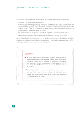 Los siguientes criterios fueron considerados para evaluar la viabilidad del proyecto:
•	 El interés y las necesidades de los niños.
•	 Eltemaqueabordaráelproyectoesacordealaedaddelosniñosyaqueellosdisfrutandel
contacto con el agua y el jabón, materiales concretos que posibilitan el descubrimiento
y exploración a través de los sentidos. Además, se trata de insumos asequibles para la
institución educativa y los padres de familia.
•	 Las posibilidades de indagación y la visita de expertos a la institución educativa.
•	 La posibilidad de desarrollar competencias de acuerdo a la edad de los niños.
Luego del análisis, la docente registró en su cuaderno sus primeras ideas y las organizó en
un esquema. De igual manera, diseñó una situación, a manera de provocación, para definir
una pregunta que ayude a desencadenar el proyecto.
¿Qué haré?
	 A partir de lo que he observado colocaré algunos objetos
como elementos que provoquen el interés de los niños: tinas,
esponjas y telas, con el objetivo de observar y registrar
las afinidades, juegos, comentarios e interacciones que se
produzcan.
	 Los niños disfrutan mucho cuando les narro cuentos, por
ello les relataré una historia vinculada a los hábitos de aseo
desde una situación cotidiana y cercana a sus vivencias:
“Micaela y Tomás se bañan”.
¿SOLO CON AGUA ME LAVO LAS MANOS?
6
 