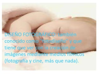 • DISEÑO FOTOGRÁFICO: también conocido
  como "fotodiseño" y que tiene que ver con la
  creación de imágenes mediante medios
DISEÑO FOTOGRÁFICO:más que nada).
  fílmicos (fotografía y cine, también
conocido como "fotodiseño" y que
tiene que ver con la creación de
imágenes mediante medios fílmicos
(fotografía y cine, más que nada).
 