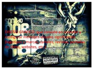 • DISEÑO GRÁFICO: que consiste en concebir y
   configurar mensajes visuales significantes
   (logotipos y marcas, carteles, revistas,
DISEÑO GRÁFICO: que consiste en concebir y
   portadas de libros, websites, etc.)
configurar mensajes visuales significantes
(logotipos y marcas, carteles, revistas, portadas
de libros, websites, etc.)
 