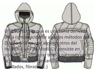 • DISEÑO TEXTIL: que es una rama derivada de
   la combinación de algunos métodos del
DISEÑO TEXTIL: quealgunos otros del Industrial
   Diseño Gráfico con es una rama derivada
dey elcombinación de algunos métodos del
    la de Modas, y consiste en concebir y
Diseño Gráfico conpatrones para la industria
   configurar telas y algunos otros del
   textil (estampados, hilados, bordados, fibras,
Industrial y el de Modas, y consiste en
   etc.)
concebir y configurar telas y patrones para
la industria textil (estampados, hilados,
bordados, fibras, etc.)
 