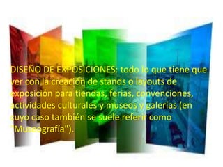 • DISEÑO DE EXPOSICIONES: todo lo que tiene
   que ver con la creación de stands o layouts de
DISEÑO DE EXPOSICIONES: todo loconvenciones,
   exposición para tiendas, ferias, que tiene que
veractividades culturales y museos y galerías (en
    con la creación de stands o layouts de
exposición para tiendas, ferias,referir como
   cuyo caso también se suele convenciones,
actividades culturales y museos y galerías (en
   "Museografía").
cuyo caso también se suele referir como
"Museografía").
 