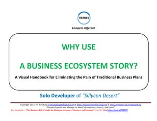  
                                                                         
                                                                     HEROES

                                                                                            

                                                                         
                                                             Compete Different 




                                                   WHY USE 
                                                                     
                                                                                                    
        A BUSINESS ECOSYSTEM STORY? 
    A Visual Handbook for Eliminating the Pain of Traditional Business Plans 



                             Solo Developer of “Sillycon Desert”
          Copyright 2012. Dr. Rod King. rodkuhnking@sbcglobal.net & http://businessmodels.ning.com & http://twitter.com/RodKuhnKing 
                                     “Visually Organize and Manage the World’s Ecosystems, Projects, and Trends” 
Buy the ebook - “The Business DNA Model for Business Investors, Mentors, and Startups” - for $8. Visit http://goo.gl/6NFFE 
 