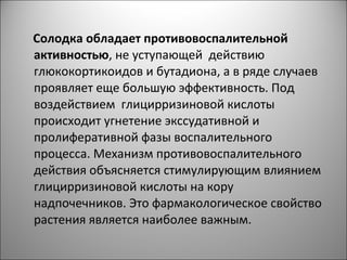 Солодка обладает противовоспалительной
активностью, не уступающей действию
глюкокортикоидов и бутадиона, а в ряде случаев
проявляет еще большую эффективность. Под
воздействием глицирризиновой кислоты
происходит угнетение экссудативной и
пролиферативной фазы воспалительного
процесса. Механизм противовоспалительного
действия объясняется стимулирующим влиянием
глицирризиновой кислоты на кору
надпочечников. Это фармакологическое свойство
растения является наиболее важным.
 