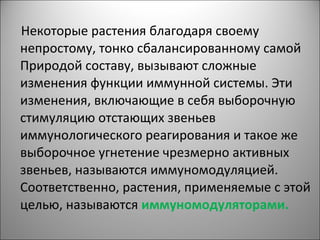 Некоторые растения благодаря своему
непростому, тонко сбалансированному самой
Природой составу, вызывают сложные
изменения функции иммунной системы. Эти
изменения, включающие в себя выборочную
стимуляцию отстающих звеньев
иммунологического реагирования и такое же
выборочное угнетение чрезмерно активных
звеньев, называются иммуномодуляцией.
Соответственно, растения, применяемые с этой
целью, называются иммуномодуляторами.
 