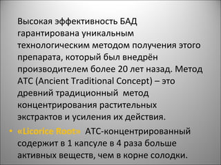 Высокая эффективность БАД
гарантирована уникальным
технологическим методом получения этого
препарата, который был внедрён
производителем более 20 лет назад. Метод
АТС (Ancient Traditional Concept) – это
древний традиционный метод
концентрирования растительных
экстрактов и усиления их действия.
• «Licorice Root» АТС-концентрированный
содержит в 1 капсуле в 4 раза больше
активных веществ, чем в корне солодки.
 