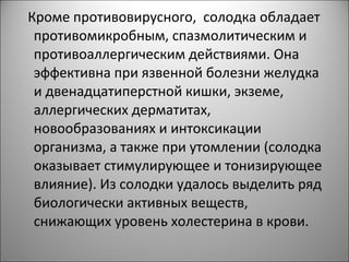 Кроме противовирусного, солодка обладает
противомикробным, спазмолитическим и
противоаллергическим действиями. Она
эффективна при язвенной болезни желудка
и двенадцатиперстной кишки, экземе,
аллергических дерматитах,
новообразованиях и интоксикации
организма, а также при утомлении (солодка
оказывает стимулирующее и тонизирующее
влияние). Из солодки удалось выделить ряд
биологически активных веществ,
снижающих уровень холестерина в крови.
 