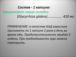 Состав - 1 капсула:
Концентрат корня солодки
(Glycyrrhiza glabra)…………….. 410 мг
ПРИМЕНЕНИЕ: в качестве БАД взрослым
принимать по 1 капсуле 2 раза в день во
время еды. Продолжительность приёма 2
недели. При необходимости курс можно
повторить.
 