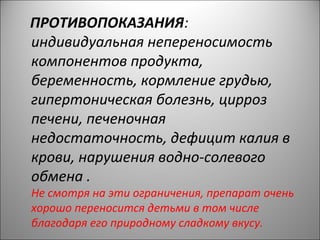 ПРОТИВОПОКАЗАНИЯ:
индивидуальная непереносимость
компонентов продукта,
беременность, кормление грудью,
гипертоническая болезнь, цирроз
печени, печеночная
недостаточность, дефицит калия в
крови, нарушения водно-солевого
обмена .
Не смотря на эти ограничения, препарат очень
хорошо переносится детьми в том числе
благодаря его природному сладкому вкусу.
 