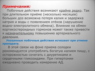 Примечания:
Побочные действия возникают крайне редко. Так
при длительном приёме (несколько месяцев)
больших доз возможна потеря калия и задержка
натрия и воды с появлением отёков (нарушение
водно-электролитного обмена). Влияние на обмен
кортикостероидных гормонов может также привести
к незначительному повышению артериального
давления.
Указанные побочные действия исчезают при отмене
препарата.
В этой связи на фоне приема солодки
рекомендуется употреблять богатую калием пищу, с
осторожностью сочетать с диуретиками и
сердечными гликозидами. При гипертонии
ежедневно проводить измерение АД.
 