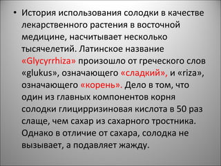 • История использования солодки в качестве
лекарственного растения в восточной
медицине, насчитывает несколько
тысячелетий. Латинское название
«Glycyrrhiza» произошло от греческого слов
«glukus», означающего «сладкий», и «riza»,
означающего «корень». Дело в том, что
один из главных компонентов корня
солодки глицирризиновая кислота в 50 раз
слаще, чем сахар из сахарного тростника.
Однако в отличие от сахара, солодка не
вызывает, а подавляет жажду.
 