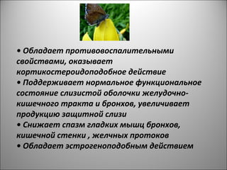 • Обладает противовоспалительными
свойствами, оказывает
кортикостероидоподобное действие
• Поддерживает нормальное функциональное
состояние слизистой оболочки желудочно-
кишечного тракта и бронхов, увеличивает
продукцию защитной слизи
• Снижает спазм гладких мышц бронхов,
кишечной стенки , желчных протоков
• Обладает эстрогеноподобным действием
 