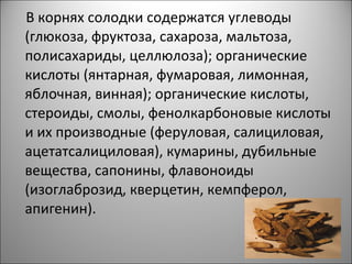 В корнях солодки содержатся углеводы
(глюкоза, фруктоза, сахароза, мальтоза,
полисахариды, целлюлоза); органические
кислоты (янтарная, фумаровая, лимонная,
яблочная, винная); органические кислоты,
стероиды, смолы, фенолкарбоновые кислоты
и их производные (феруловая, салициловая,
ацетатсалициловая), кумарины, дубильные
вещества, сапонины, флавоноиды
(изоглаброзид, кверцетин, кемпферол,
апигенин).
 
