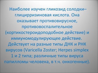 Наиболее изучен гликозид солодки–
глицирризиновая кислота. Она
оказывает противовирусное,
противовоспалительное
(кортикостероидоподобное действие) и
иммуномодулирующее действие.
Действует на разные типы ДНК и РНК
вирусов (Varicella Zoster; Herpes simplex
1 и 2 типа; различные типы вируса
папилломы человека, в т.ч. онкогенные).
 
