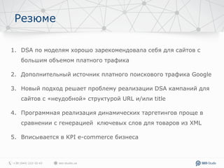 Резюме
1. DSA по моделям хорошо зарекомендовала себя для сайтов с
большим объемом платного трафика
2. Дополнительный источник платного поискового трафика Google
3. Новый подход решает проблему реализации DSA кампаний для
сайтов с «неудобной» структурой URL и/или title
4. Программная реализация динамических таргетингов проще в
сравнении с генерацией ключевых слов для товаров из XML
5. Вписывается в KPI e-commerce бизнеса
 