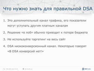 Что нужно знать для правильной DSA
1. Это дополнительный канал трафика, его показатели
могут уступать другим платным каналам
2. Решение «в лоб» обычно приводит к потере бюджета
3. Не используйте таргетинг на весь сайт
4. DSA низкоконверсионный канал. Некоторые говорят
«В DSA конверсий нет!»
 