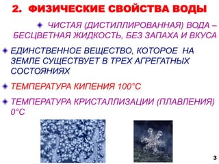 2. ФИЗИЧЕСКИЕ СВОЙСТВА ВОДЫ 
ЧИСТАЯ (ДИСТИЛЛИРОВАННАЯ) ВОДА – 
БЕСЦВЕТНАЯ ЖИДКОСТЬ, БЕЗ ЗАПАХА И ВКУСА 
ЕДИНСТВЕННОЕ ВЕЩЕСТВО, КОТОРОЕ НА 
ЗЕМЛЕ СУЩЕСТВУЕТ В ТРЕХ АГРЕГАТНЫХ 
СОСТОЯНИЯХ 
ТЕМПЕРАТУРА КИПЕНИЯ 100°С 
ТЕМПЕРАТУРА КРИСТАЛЛИЗАЦИИ (ПЛАВЛЕНИЯ) 
0°С 
3 
 