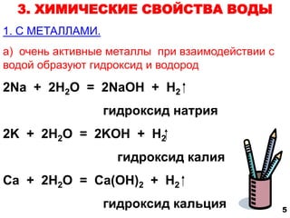 3. ХИМИЧЕСКИЕ СВОЙСТВА ВОДЫ 
1. С МЕТАЛЛАМИ. 
а) очень активные металлы при взаимодействии с 
водой образуют гидроксид и водород 
2Na + 2H2O = 2NaOH + H2 
гидроксид натрия 
2K + 2H2O = 2KOH + H2 
гидроксид калия 
Ca + 2H2O = Ca(OH)2 + H2 
гидроксид кальция 5 
 