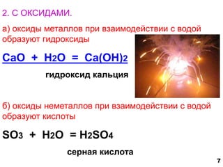 2. С ОКСИДАМИ. 
а) оксиды металлов при взаимодействии с водой 
образуют гидроксиды 
CaO + H2O = Ca(OH)2 
гидроксид кальция 
б) оксиды неметаллов при взаимодействии с водой 
образуют кислоты 
SO3 + H2O = H2SO4 
серная кислота 
7 
 