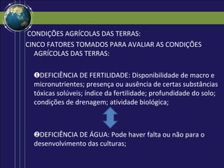 CONDIÇÕES AGRÍCOLAS DAS TERRAS:
CINCO FATORES TOMADOS PARA AVALIAR AS CONDIÇÕES
   AGRÍCOLAS DAS TERRAS:

  ❶DEFICIÊNCIA DE FERTILIDADE: Disponibilidade de macro e
  micronutrientes; presença ou ausência de certas substâncias
  tóxicas solúveis; índice da fertilidade; profundidade do solo;
  condições de drenagem; atividade biológica;



  ❷DEFICIÊNCIA DE ÁGUA: Pode haver falta ou não para o
  desenvolvimento das culturas;
 