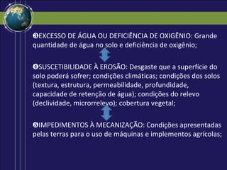 ❸EXCESSO DE ÁGUA OU DEFICIÊNCIA DE OXIGÊNIO: Grande
quantidade de água no solo e deficiência de oxigênio;

❹SUSCETIBILIDADE À EROSÃO: Desgaste que a superfície do
solo poderá sofrer; condições climáticas; condições dos solos
(textura, estrutura, permeabilidade, profundidade,
capacidade de retenção de água); condições do relevo
(declividade, microrrelevo); cobertura vegetal;

❺IMPEDIMENTOS À MECANIZAÇÃO: Condições apresentadas
pelas terras para o uso de máquinas e implementos agrícolas;
 