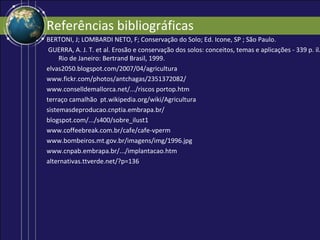 Referências bibliográficas
BERTONI, J; LOMBARDI NETO, F; Conservação do Solo; Ed. Icone, SP ; São Paulo.
 GUERRA, A. J. T. et al. Erosão e conservação dos solos: conceitos, temas e aplicações - 339 p. il.
     Rio de Janeiro: Bertrand Brasil, 1999.
elvas2050.blogspot.com/2007/04/agricultura
www.fickr.com/photos/antchagas/2351372082/
www.conselldemallorca.net/.../riscos portop.htm
terraço camalhão pt.wikipedia.org/wiki/Agricultura
sistemasdeproducao.cnptia.embrapa.br/
blogspot.com/.../s400/sobre_ilust1
www.coffeebreak.com.br/cafe/cafe-vperm
www.bombeiros.mt.gov.br/imagens/img/1996.jpg
www.cnpab.embrapa.br/.../implantacao.htm
alternativas.ttverde.net/?p=136
 