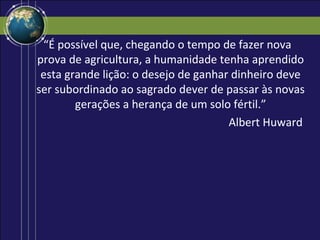 “É possível que, chegando o tempo de fazer nova
prova de agricultura, a humanidade tenha aprendido
 esta grande lição: o desejo de ganhar dinheiro deve
ser subordinado ao sagrado dever de passar às novas
        gerações a herança de um solo fértil.”
                                      Albert Huward
 