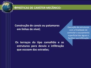 ❷PRÁTICAS DE CARÁTER MECÂNICO:




Construção de canais ou patamares       Execução de estruturas
 em linhas de nível;                      com a finalidade de
                                        controlar o escoamento
                                         superficial das águas e
                                         facilitar sua infiltração
Os terraços do tipo camalhão e as
 estruturas para desvio e infiltração
 que escoam das estradas;
 
