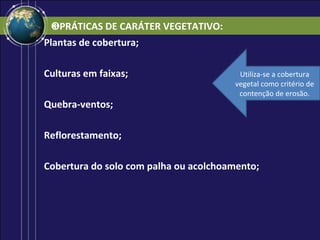 ❸PRÁTICAS DE CARÁTER VEGETATIVO:
Plantas de cobertura;

Culturas em faixas;                     Utiliza-se a cobertura
                                       vegetal como critério de
                                        contenção de erosão.
Quebra-ventos;

Reflorestamento;

Cobertura do solo com palha ou acolchoamento;
 