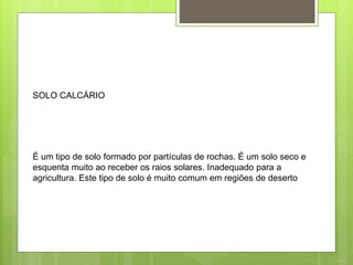 SOLO CALCÁRIO 
É um tipo de solo formado por partículas de rochas. É um solo seco e 
esquenta muito ao receber os raios solares. Inadequado para a 
agricultura. Este tipo de solo é muito comum em regiões de deserto 
 