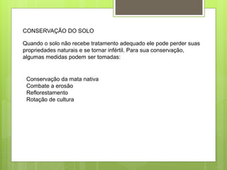 CONSERVAÇÃO DO SOLO 
Quando o solo não recebe tratamento adequado ele pode perder suas 
propriedades naturais e se tornar infértil. Para sua conservação, 
algumas medidas podem ser tomadas: 
Conservação da mata nativa 
Combate a erosão 
Reflorestamento 
Rotação de cultura 
 