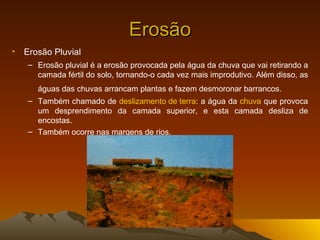 Erosão
• Erosão Pluvial
   – Erosão pluvial é a erosão provocada pela água da chuva que vai retirando a
     camada fértil do solo, tornando-o cada vez mais improdutivo. Além disso, as
      águas das chuvas arrancam plantas e fazem desmoronar barrancos.
   – Também chamado de deslizamento de terra: a água da chuva que provoca
     um desprendimento da camada superior, e esta camada desliza de
     encostas.
   – Também ocorre nas margens de rios.
 