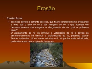 Erosão
• Erosão fluvial
   – acontece devido a corrente dos rios, que ficam constantemente arrastando
     a terra sob o leito do rio e das margens do rio, o que acarreta em
     desmoronamento das margens e alargamento do rio, qual o problema
     disso?
     O alargamento do rio irá diminuir a velocidade do rio e devido os
     desmoronamentos irá diminuir a profundidade do rio, podendo causar
     futuras enchentes. Já em áreas estreitas o rio irá ganhar mais velocidade,
     podendo causar outros tipos de desastres.
 