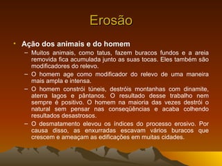 Erosão
• Ação dos animais e do homem
  – Muitos animais, como tatus, fazem buracos fundos e a areia
    removida fica acumulada junto as suas tocas. Eles também são
    modificadores do relevo.
  – O homem age como modificador do relevo de uma maneira
    mais ampla e intensa.
  – O homem constrói túneis, destróis montanhas com dinamite,
    aterra lagos e pântanos. O resultado desse trabalho nem
    sempre é positivo. O homem na maioria das vezes destrói o
    natural sem pensar nas conseqüências e acaba colhendo
    resultados desastrosos.
  – O desmatamento elevou os índices do processo erosivo. Por
    causa disso, as enxurradas escavam vários buracos que
    crescem e ameaçam as edificações em muitas cidades.
 