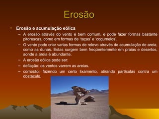 Erosão
•   Erosão e acumulação eólica
    – A erosão através do vento é bem comum, e pode fazer formas bastante
      pitorescas, como em formas de ‘taças’ e ‘cogumelos’.
    – O vento pode criar varias formas de relevo através de acumulação de areia,
      como as dunas. Estas surgem bem freqüentemente em praias e desertos,
      aonde a areia é abundante.
    – A erosão eólica pode ser:
    – deflação: os ventos varrem as areias.
    – corrosão: fazendo um certo lixamento, atirando partículas contra um
      obstáculo.
 