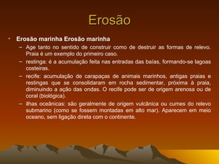 Erosão
• Erosão marinha Erosão marinha
   – Age tanto no sentido de construir como de destruir as formas de relevo.
     Praia é um exemplo do primeiro caso.
   – restinga: é a acumulação feita nas entradas das baías, formando-se lagoas
     costeiras.
   – recife: acumulação de carapaças de animais marinhos, antigas praias e
     restingas que se consolidaram em rocha sedimentar, próxima à praia,
     diminuindo a ação das ondas. O recife pode ser de origem arenosa ou de
     coral (biológica).
   – ilhas oceânicas: são geralmente de origem vulcânica ou cumes do relevo
     submarino (como se fossem montadas em alto mar). Aparecem em meio
     oceano, sem ligação direta com o continente.
 